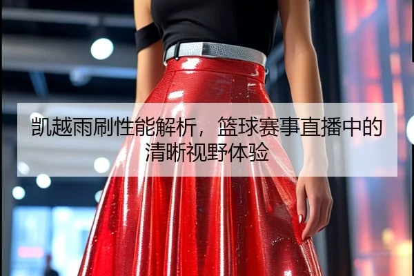 凯越雨刷性能解析，篮球赛事直播中的清晰视野体验